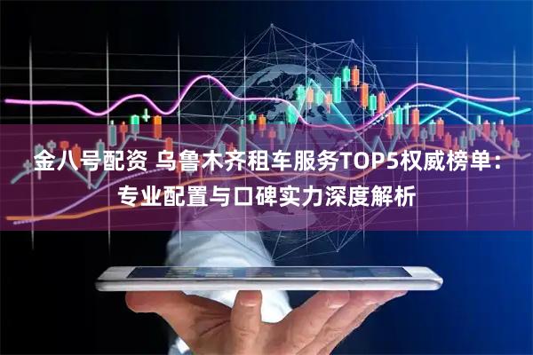 金八号配资 乌鲁木齐租车服务TOP5权威榜单：专业配置与口碑实力深度解析
