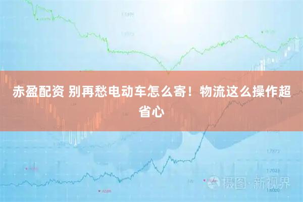 赤盈配资 别再愁电动车怎么寄！物流这么操作超省心