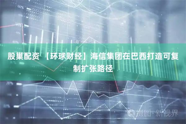 股巢配资 【环球财经】海信集团在巴西打造可复制扩张路径