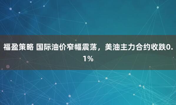 福盈策略 国际油价窄幅震荡，美油主力合约收跌0.1%