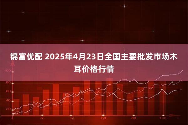 锦富优配 2025年4月23日全国主要批发市场木耳价格行情