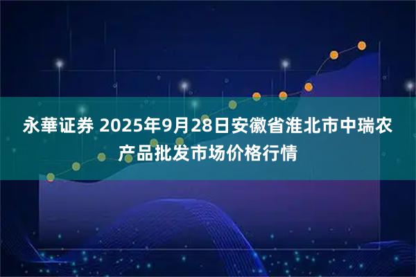 永華证券 2025年9月28日安徽省淮北市中瑞农产品批发市场价格行情