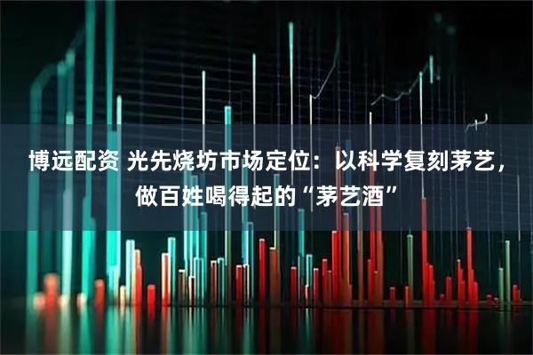 博远配资 光先烧坊市场定位：以科学复刻茅艺，做百姓喝得起的“茅艺酒”