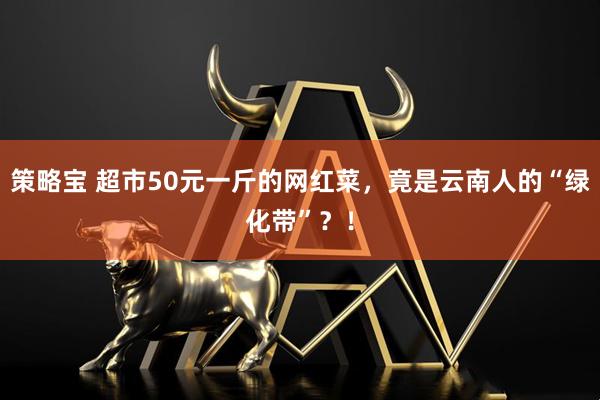 策略宝 超市50元一斤的网红菜，竟是云南人的“绿化带”？！