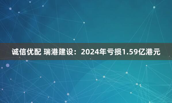 诚信优配 瑞港建设：2024年亏损1.59亿港元