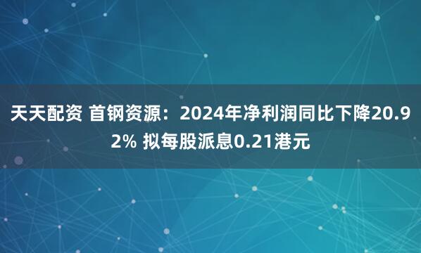 天天配资 首钢资源：2024年净利润同比下降20.92% 拟每股派息0.21港元