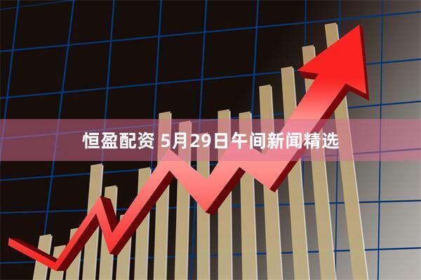恒盈配资 5月29日午间新闻精选