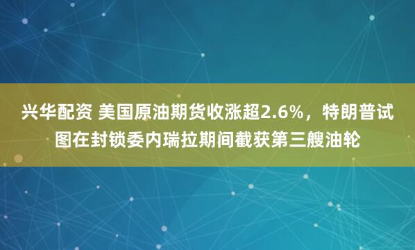 兴华配资 美国原油期货收涨超2.6%，特朗普试图在封锁委内瑞拉期间截获第三艘油轮