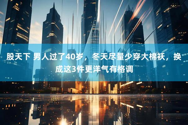 股天下 男人过了40岁，冬天尽量少穿大棉袄，换成这3件更洋气有格调