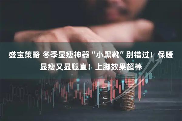 盛宝策略 冬季显瘦神器“小黑靴”别错过！保暖显瘦又显腿直！上脚效果超棒