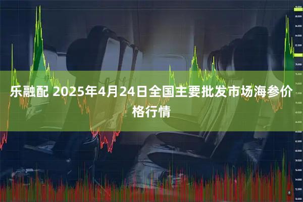 乐融配 2025年4月24日全国主要批发市场海参价格行情