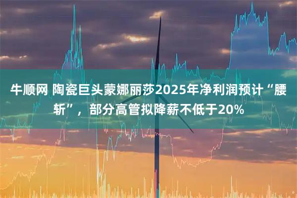 牛顺网 陶瓷巨头蒙娜丽莎2025年净利润预计“腰斩”，部分高管拟降薪不低于20%