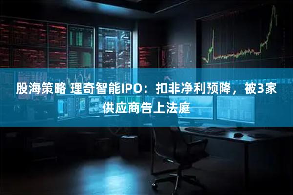 股海策略 理奇智能IPO：扣非净利预降，被3家供应商告上法庭