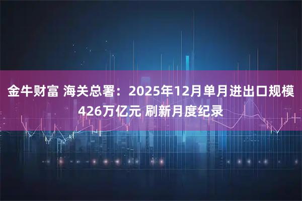 金牛财富 海关总署：2025年12月单月进出口规模426万亿元 刷新月度纪录
