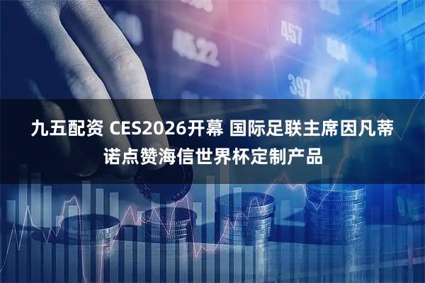 九五配资 CES2026开幕 国际足联主席因凡蒂诺点赞海信世界杯定制产品
