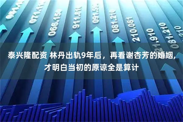 泰兴隆配资 林丹出轨9年后，再看谢杏芳的婚姻,才明白当初的原谅全是算计