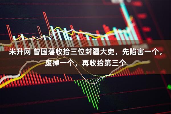 米升网 曾国藩收拾三位封疆大吏，先陷害一个，废掉一个，再收拾第三个