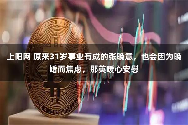 上阳网 原来31岁事业有成的张晚意，也会因为晚婚而焦虑，那英暖心安慰