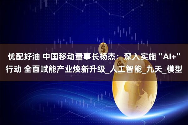 优配好油 中国移动董事长杨杰：深入实施“AI+”行动 全面赋能产业焕新升级_人工智能_九天_模型