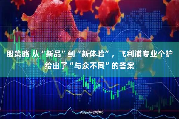 股策略 从“新品”到“新体验”，飞利浦专业个护给出了“与众不同”的答案