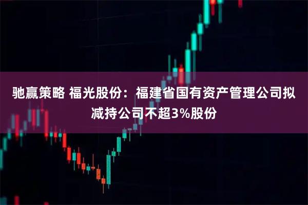 驰赢策略 福光股份：福建省国有资产管理公司拟减持公司不超3%股份